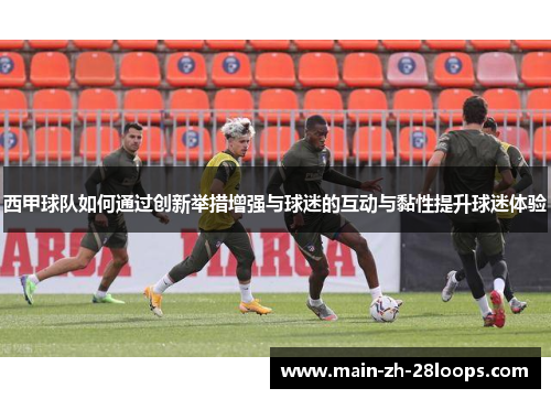 西甲球队如何通过创新举措增强与球迷的互动与黏性提升球迷体验 西甲球队如何通过创新举措增强与球迷的互动与黏性提升球迷体验
