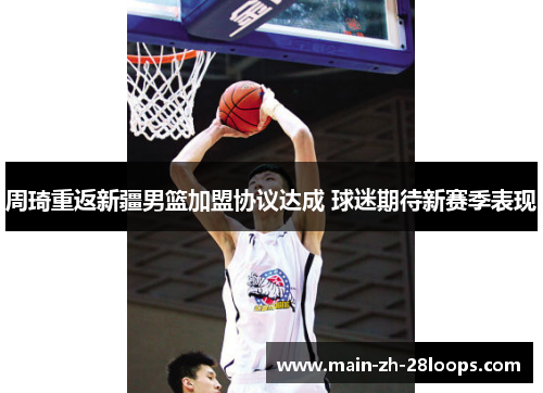 周琦重返新疆男篮加盟协议达成 球迷期待新赛季表现 周琦重返新疆男篮加盟协议达成 球迷期待新赛季表现