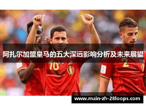阿扎尔加盟皇马的五大深远影响分析及未来展望 阿扎尔加盟皇马的五大深远影响分析及未来展望