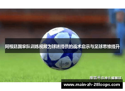 阿根廷国家队训练视频为球迷提供的战术启示与足球思维提升 阿根廷国家队训练视频为球迷提供的战术启示与足球思维提升