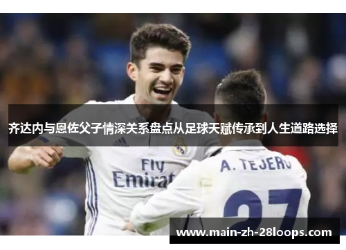 齐达内与恩佐父子情深关系盘点从足球天赋传承到人生道路选择 齐达内与恩佐父子情深关系盘点从足球天赋传承到人生道路选择