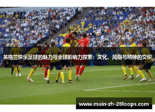 英格兰快乐足球的魅力与全球影响力探索：文化、风格与精神的交织