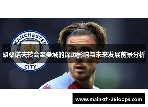 胡桑诺夫转会至曼城的深远影响与未来发展前景分析 胡桑诺夫转会至曼城的深远影响与未来发展前景分析