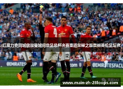 红魔力克同城宿敌曼城问鼎足总杯决赛重返荣耀之巅震撼英伦足坛夜